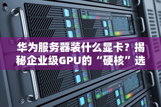 华为服务器装什么显卡？揭秘企业级GPU的“硬核”选择