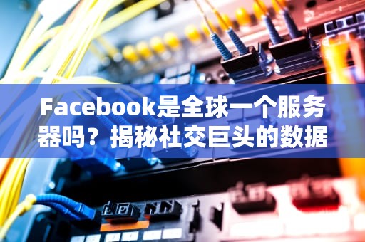 Facebook是全球一个服务器吗？揭秘社交巨头的数据帝国分布图！