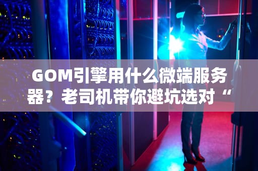 GOM引擎用什么微端服务器？老司机带你避坑选对“战斗机”！（附实测数据）
