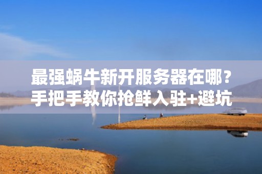 最强蜗牛新开服务器在哪？手把手教你抢鲜入驻+避坑指南！