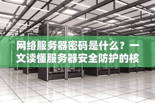 网络服务器密码是什么？一文读懂服务器安全防护的核心密码！