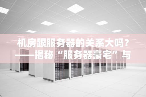 机房跟服务器的关系大吗？——揭秘“服务器豪宅”与“数字打工人”的相爱相杀