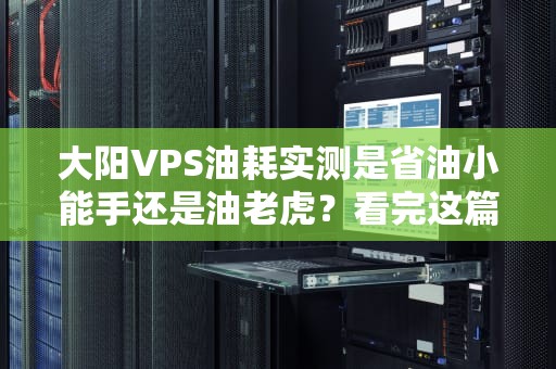 大阳VPS油耗实测是省油小能手还是油老虎？看完这篇你就懂了！