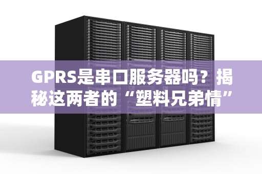 GPRS是串口服务器吗？揭秘这两者的“塑料兄弟情”