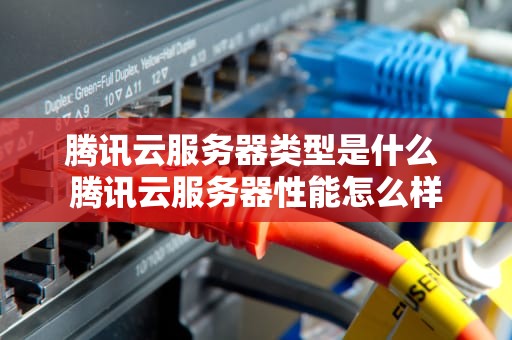 腾讯云服务器类型是什么 腾讯云服务器性能怎么样