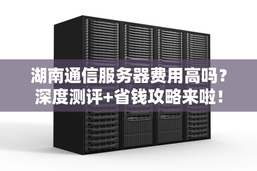 湖南通信服务器费用高吗？深度测评+省钱攻略来啦！