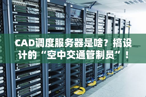CAD调度服务器是啥？搞设计的“空中交通管制员”！