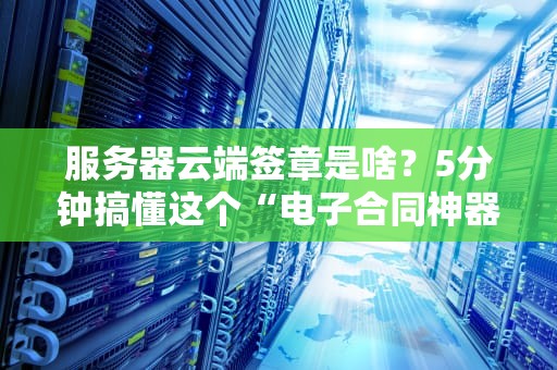 服务器云端签章是啥？5分钟搞懂这个“电子合同神器”！