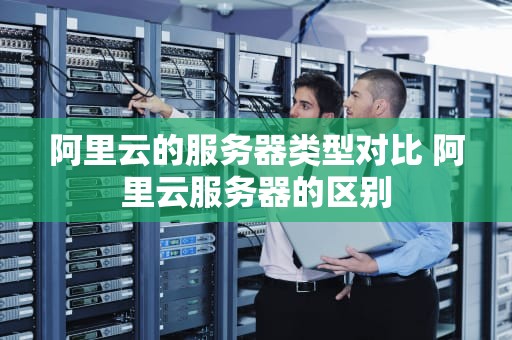 阿里云的服务器类型对比 阿里云服务器的区别