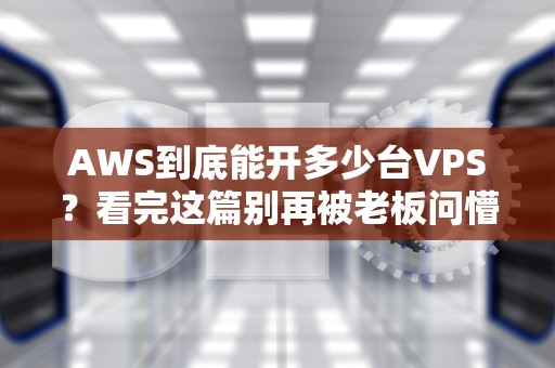 AWS到底能开多少台VPS？看完这篇别再被老板问懵了！
