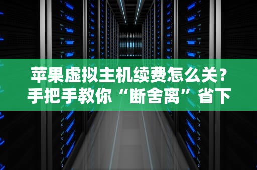 苹果虚拟主机续费怎么关？手把手教你“断舍离”省下冤枉钱！