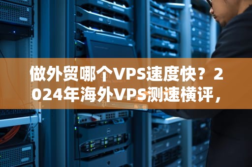 做外贸哪个VPS速度快？2024年海外VPS测速横评，老司机教你避坑！