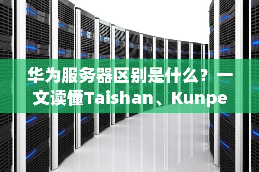华为服务器区别是什么？一文读懂Taishan、Kunpeng和FusionServer的“内卷”大战！