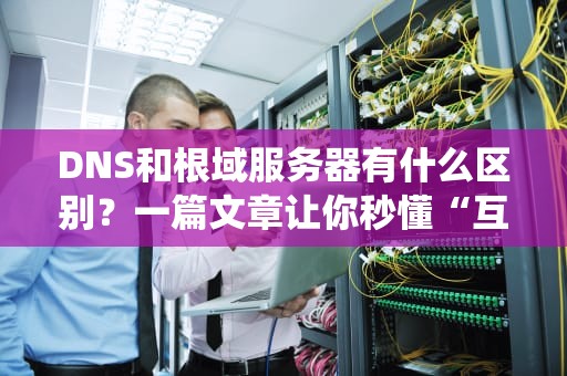 DNS和根域服务器有什么区别？一篇文章让你秒懂“互联网导航系统”