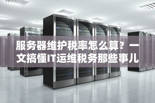服务器维护税率怎么算？一文搞懂IT运维税务那些事儿！