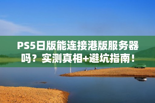 PS5日版能连接港版服务器吗？实测真相+避坑指南！