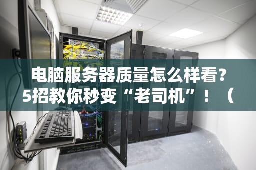 电脑服务器质量怎么样看？5招教你秒变“老司机”！（含避坑指南）