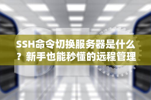 SSH命令切换服务器是什么？新手也能秒懂的远程管理神器！