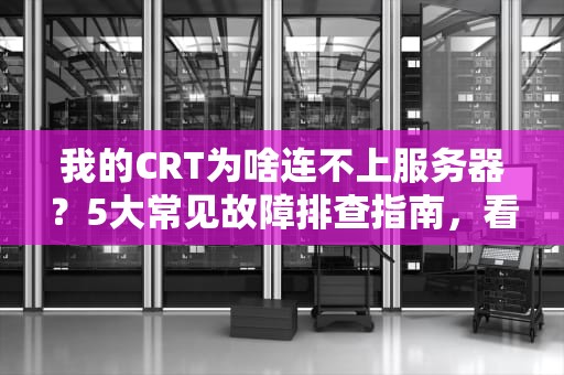 我的CRT为啥连不上服务器？5大常见故障排查指南，看完秒变运维老司机！