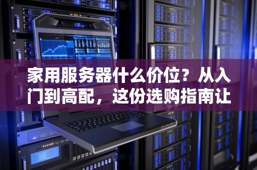家用服务器什么价位？从入门到高配，这份选购指南让你不花冤枉钱！