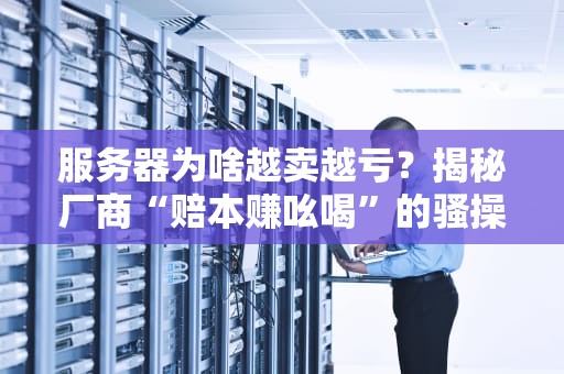 服务器为啥越卖越亏？揭秘厂商“赔本赚吆喝”的骚操作！