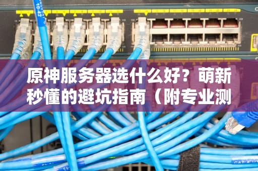 原神服务器选什么好？萌新秒懂的避坑指南（附专业测评）