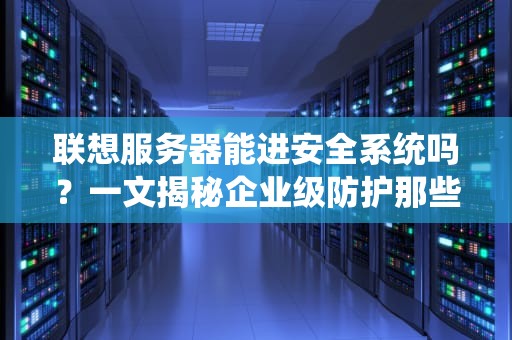 联想服务器能进安全系统吗？一文揭秘企业级防护那些事儿！