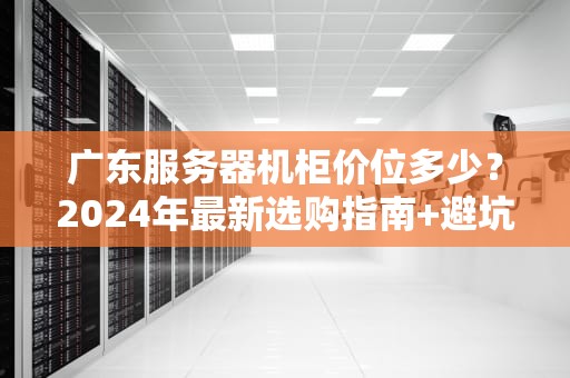 广东服务器机柜价位多少？2024年最新选购指南+避坑攻略