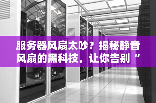 服务器风扇太吵？揭秘静音风扇的黑科技，让你告别“直升机”办公！