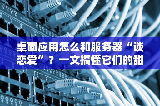 桌面应用怎么和服务器“谈恋爱”？一文搞懂它们的甜蜜互动！