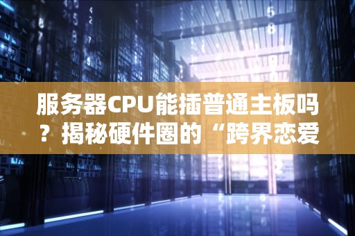 服务器CPU能插普通主板吗？揭秘硬件圈的“跨界恋爱”潜规则
