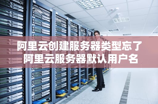 阿里云创建服务器类型忘了 阿里云服务器默认用户名