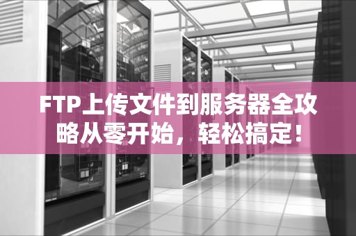 FTP上传文件到服务器全攻略从零开始，轻松搞定！