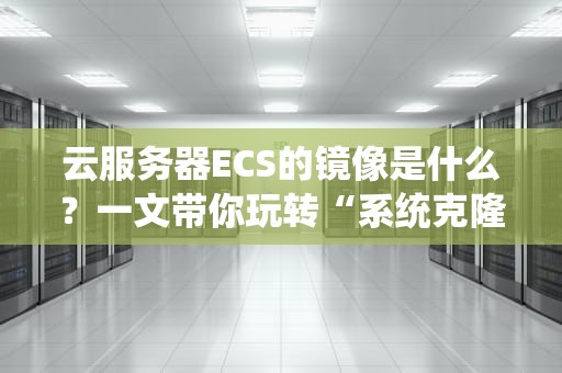 云服务器ECS的镜像是什么？一文带你玩转“系统克隆术”！