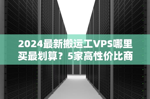 2024最新搬运工VPS哪里买最划算？5家高性价比商家横评+避坑指南