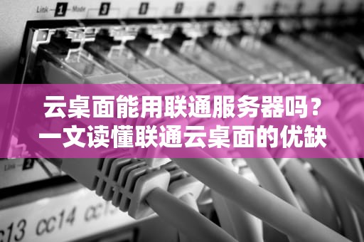 云桌面能用联通服务器吗？一文读懂联通云桌面的优缺点与真实体验！