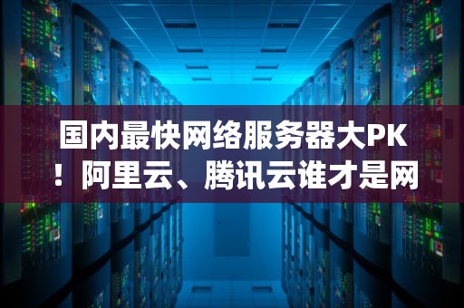 国内最快网络服务器大PK！阿里云、腾讯云谁才是网速一哥？(附实测数据)