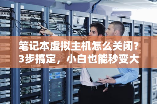 笔记本虚拟主机怎么关闭？3步搞定，小白也能秒变大神！
