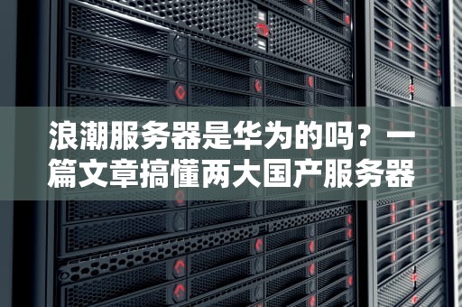 浪潮服务器是华为的吗？一篇文章搞懂两大国产服务器巨头的恩怨情仇