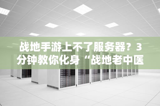 战地手游上不了服务器？3分钟教你化身“战地老中医”把脉诊断！