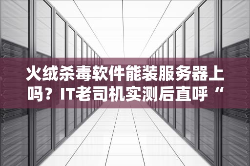 火绒杀毒软件能装服务器上吗？IT老司机实测后直呼“有内幕”！