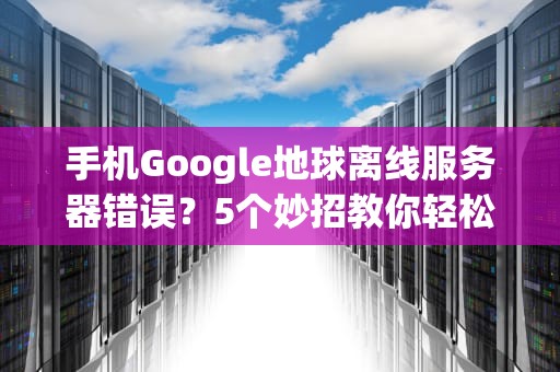 手机Google地球离线服务器错误？5个妙招教你轻松搞定！