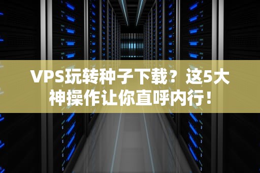 VPS玩转种子下载？这5大神操作让你直呼内行！