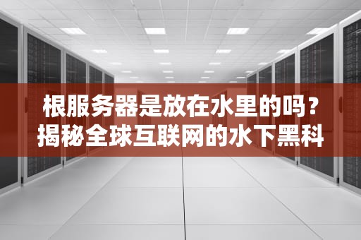 根服务器是放在水里的吗？揭秘全球互联网的水下黑科技！