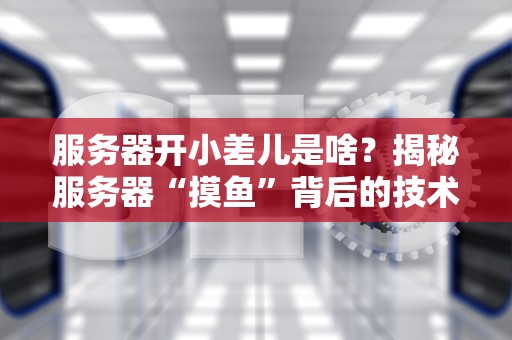 服务器开小差儿是啥？揭秘服务器“摸鱼”背后的技术真相！