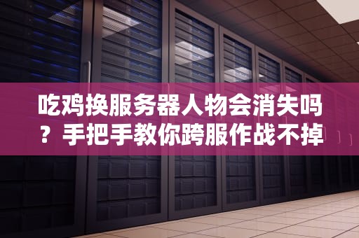吃鸡换服务器人物会消失吗？手把手教你跨服作战不掉坑！