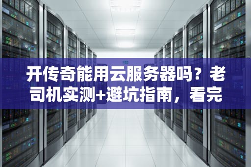 开传奇能用云服务器吗？老司机实测+避坑指南，看完秒变技术大佬！