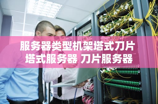 服务器类型机架塔式刀片 塔式服务器 刀片服务器