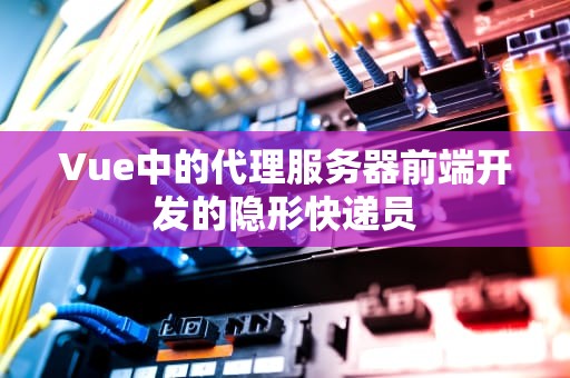 Vue中的代理服务器前端开发的隐形快递员