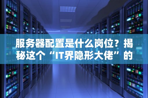 服务器配置是什么岗位？揭秘这个“IT界隐形大佬”的日常（附真实案例）